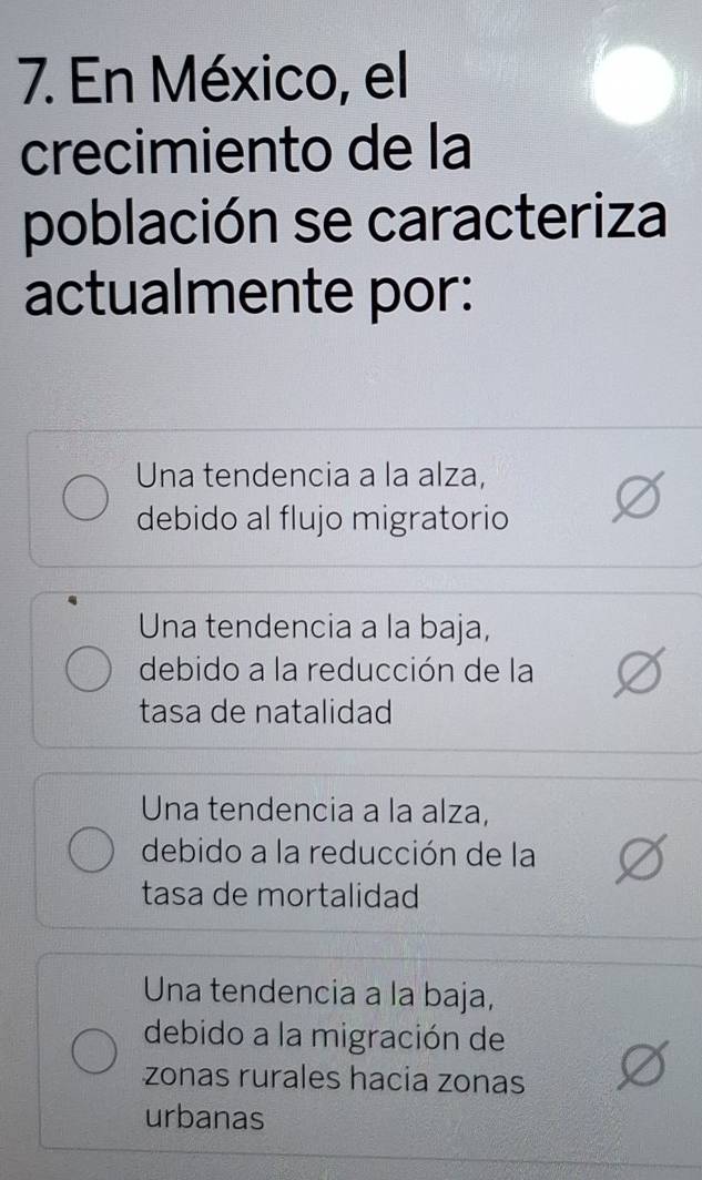 En México, el
crecimiento de la
población se caracteriza
actualmente por:
Una tendencia a la alza,
debido al flujo migratorio
Una tendencia a la baja,
debido a la reducción de la
tasa de natalidad
Una tendencia a la alza,
debido a la reducción de la
tasa de mortalidad
Una tendencia a la baja,
debido a la migración de
zonas rurales hacia zonas
urbanas