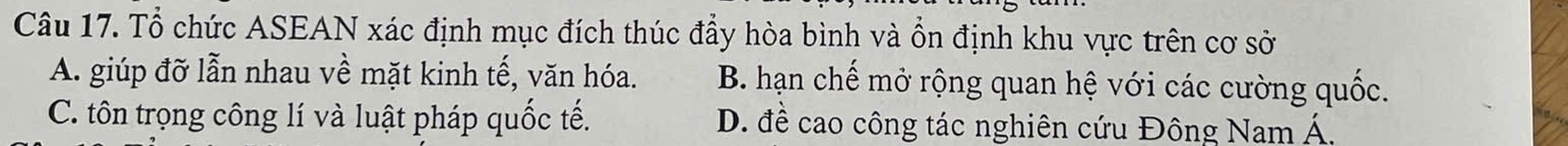 Tổ chức ASEAN xác định mục đích thúc đầy hòa bình và ổn định khu vực trên cơ sở
A. giúp đỡ lẫn nhau về mặt kinh tế, văn hóa. B. hạn chế mở rộng quan hệ với các cường quốc.
C. tôn trọng công lí và luật pháp quốc tế. D. đề cao công tác nghiên cứu Đông Nam Á.