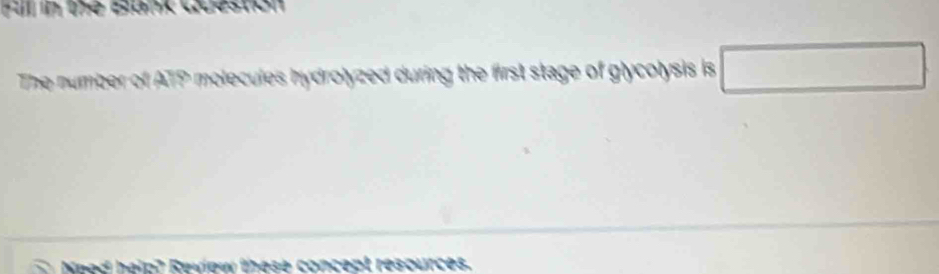 Ful in the Bank Question 
The number of ATP molecules hydrolyzed during the first stage of glycolysis is □ 
he ip ? Reulew these concept resources .