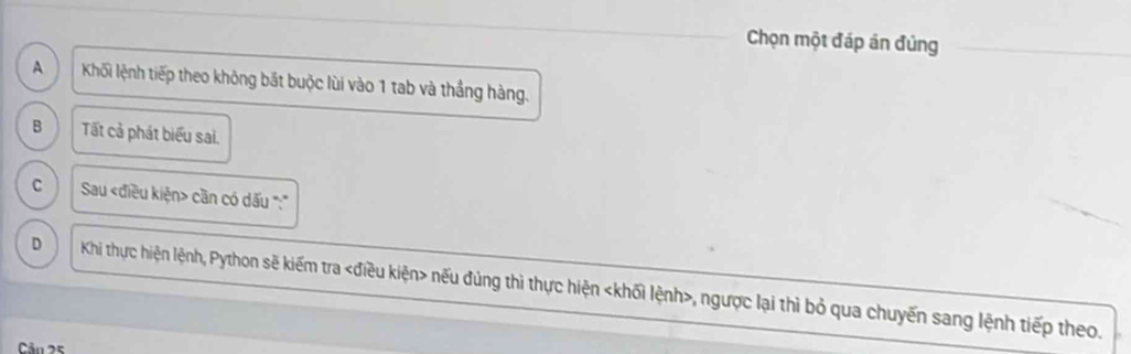 Chọn một đáp án đủng
A Khối lệnh tiếp theo không bắt buộc lùi vào 1 tab và thắng hàng.
B Tất cả phát biểu sai.
C Sau cần có dấu ':'
D Khi thực hiện lệnh, Python sẽ kiếm tra nếu đủng thì thực hiện , ngược lại thì bỏ qua chuyến sang lệnh tiếp theo.
Câu 25