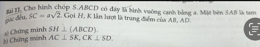 Cho hình chóp S. ABCD có đáy là hình vuông cạnh bằng a. Mặt bên SAB là tam 
giác đều, SC=asqrt(2). Gọi H, K lần lượt là trung điểm của AB, AD. 
a) Chứng minh SH⊥ (ABCD). 
b) Chứng minh AC⊥ SK, CK⊥ SD.