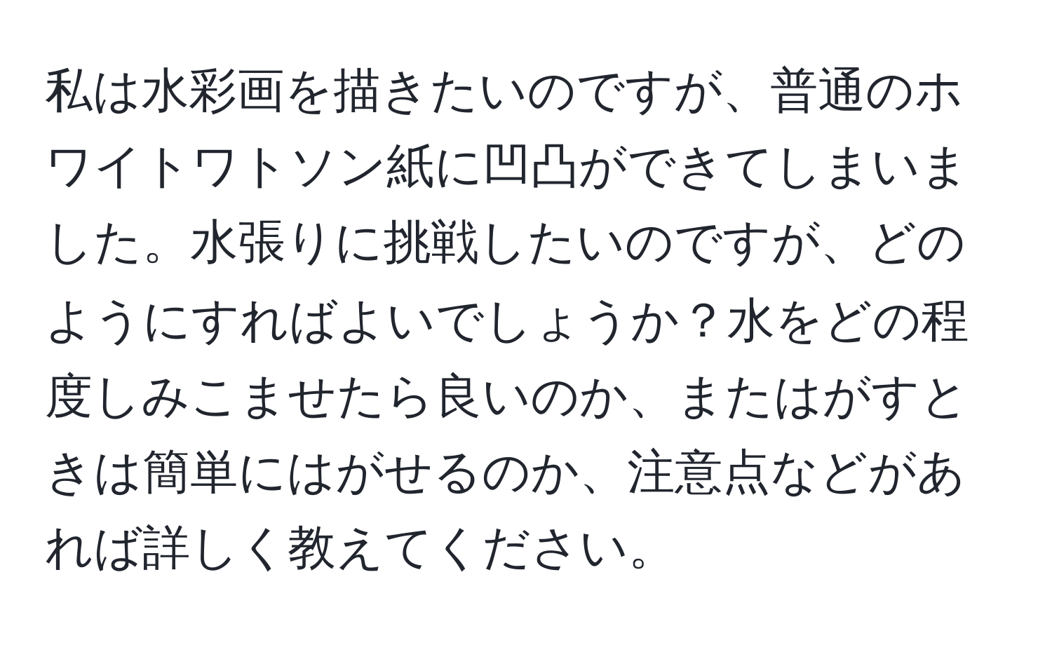 私は水彩画を描きたいのですが、普通のホワイトワトソン紙に凹凸ができてしまいました。水張りに挑戦したいのですが、どのようにすればよいでしょうか？水をどの程度しみこませたら良いのか、またはがすときは簡単にはがせるのか、注意点などがあれば詳しく教えてください。