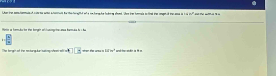 wrt 2of 2 
Use the area formula A= lw to write a formula for the length I of a reclangular boking sheet. Use the formula to find the longth if the area i 117in^2 and the width is 9 in. 
Write a formula for the length of i using the area formula A=8w
I= A/|m| 
The length of the rectangular baking sheet will □ □ when the area is 117in^2 and the width is 9 in