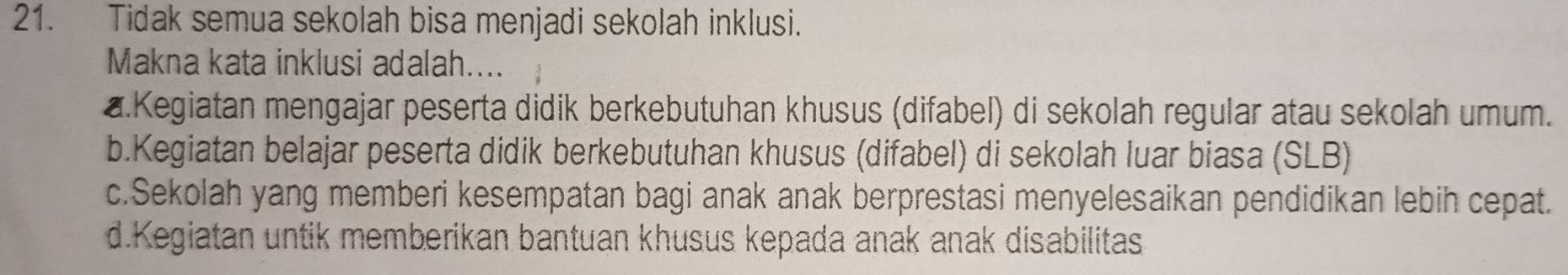 Tidak semua sekolah bisa menjadi sekolah inklusi.
Makna kata inklusi adalah....
a.Kegiatan mengajar peserta didik berkebutuhan khusus (difabel) di sekolah regular atau sekolah umum.
b.Kegiatan belajar peserta didik berkebutuhan khusus (difabel) di sekolah luar biasa (SLB)
c.Sekolah yang memberi kesempatan bagi anak anak berprestasi menyelesaikan pendidikan lebih cepat.
d.Kegiatan untik memberikan bantuan khusus kepada anak anak disabilitas