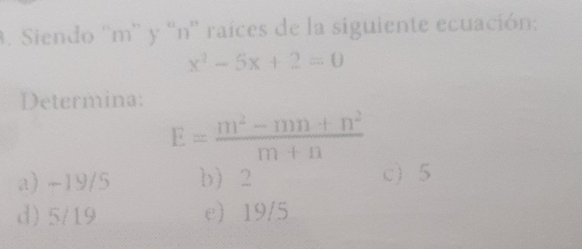 Siendo “ m ” y “ n ' raíces de la sigulente ecuación:
x^2-5x+2=0
Determina:
E= (m^2-mn+n^2)/m+n 
a) -19/5 b) 2 c) 5
d) 5/19 e 19/5