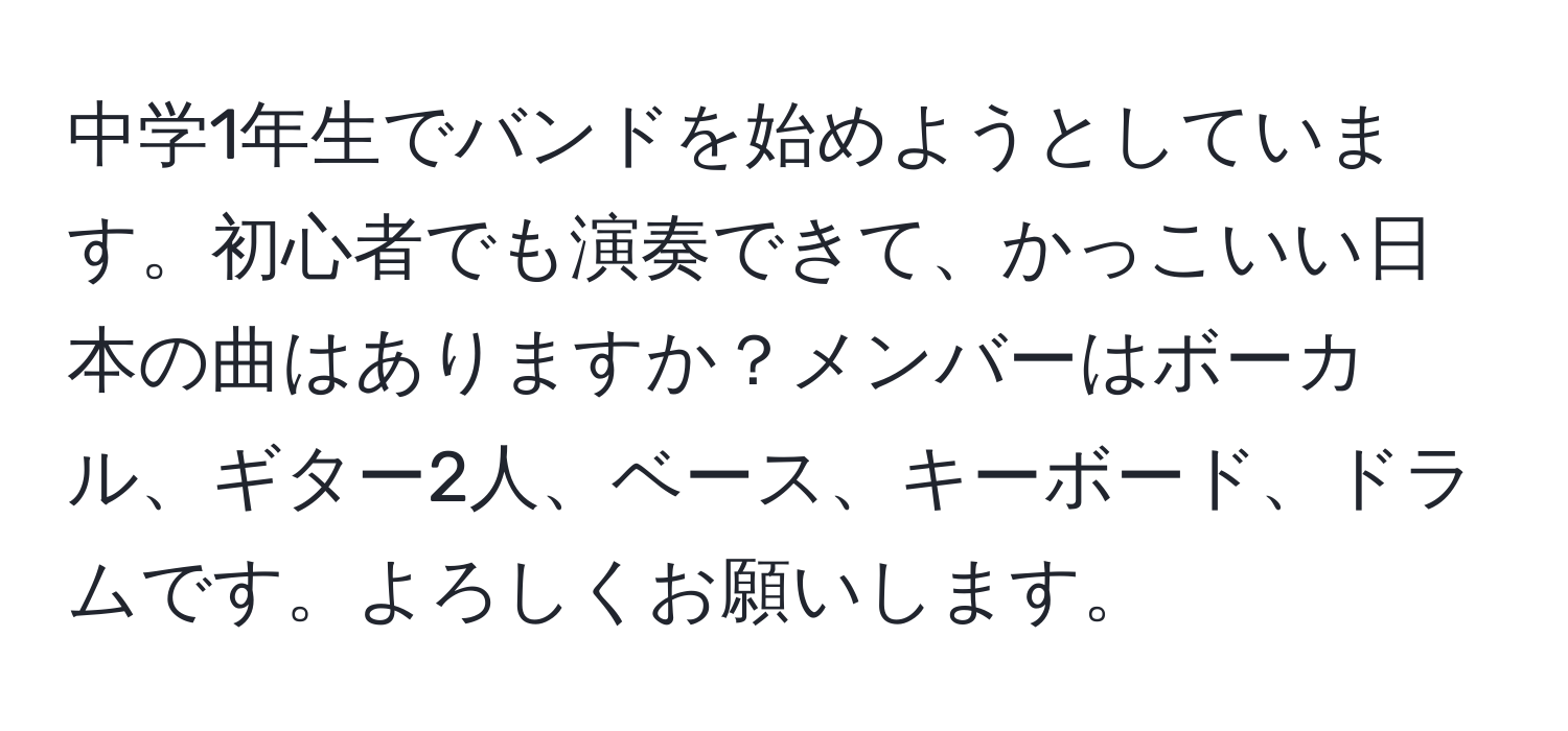 中学1年生でバンドを始めようとしています。初心者でも演奏できて、かっこいい日本の曲はありますか？メンバーはボーカル、ギター2人、ベース、キーボード、ドラムです。よろしくお願いします。