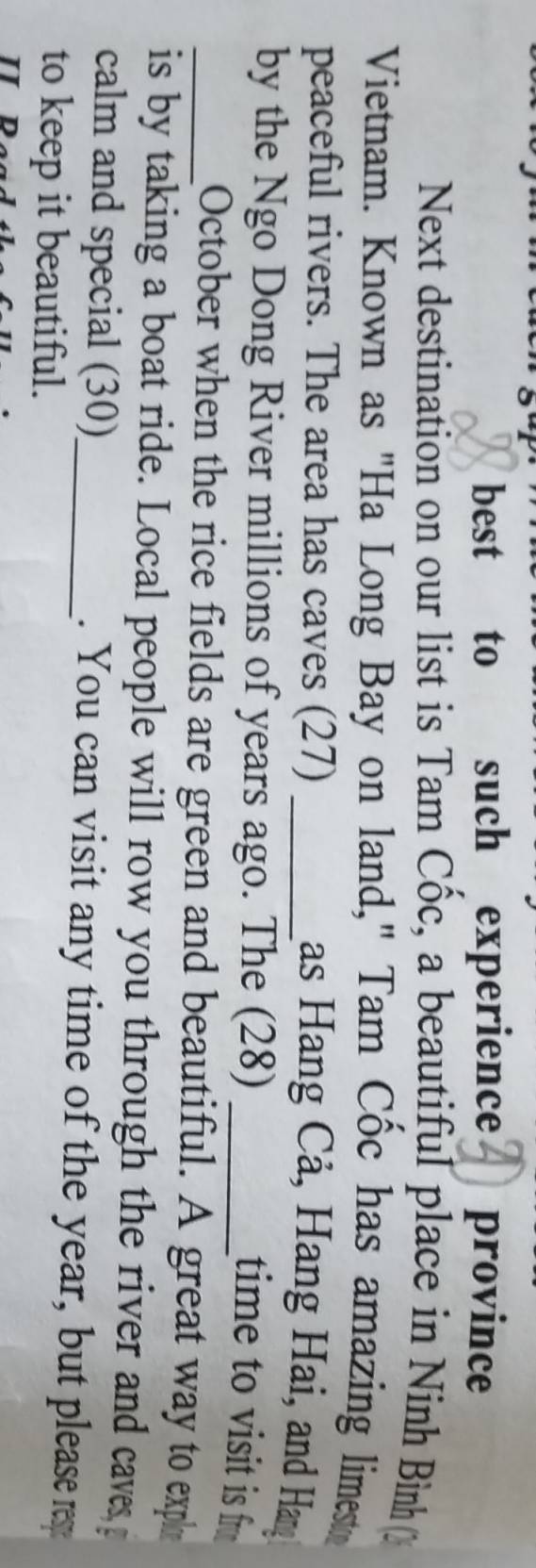 best to such experience province 
Next destination on our list is Tam Cốc, a beautiful place in Ninh Bình 
Vietnam. Known as "Ha Long Bay on land," Tam Cốc has amazing limest 
peaceful rivers. The area has caves (27)_ 
as Hang Cả, Hang Hai, and Han 
by the Ngo Dong River millions of years ago. The (28)_ 
time to visit is fr 
_October when the rice fields are green and beautiful. A great way to expl 
is by taking a boat ride. Local people will row you through the river and caves g 
calm and special (30)_ . You can visit any time of the year, but please res 
to keep it beautiful.