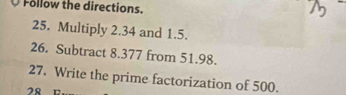 Follow the directions. 
25. Multiply 2.34 and 1.5. 
26. Subtract 8.377 from 51.98. 
27. Write the prime factorization of 500. 
28