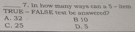 In how many ways can a 5 - item
TRUE - FALSE test be answered?
A. 32 B 10
C. 25 D. 5