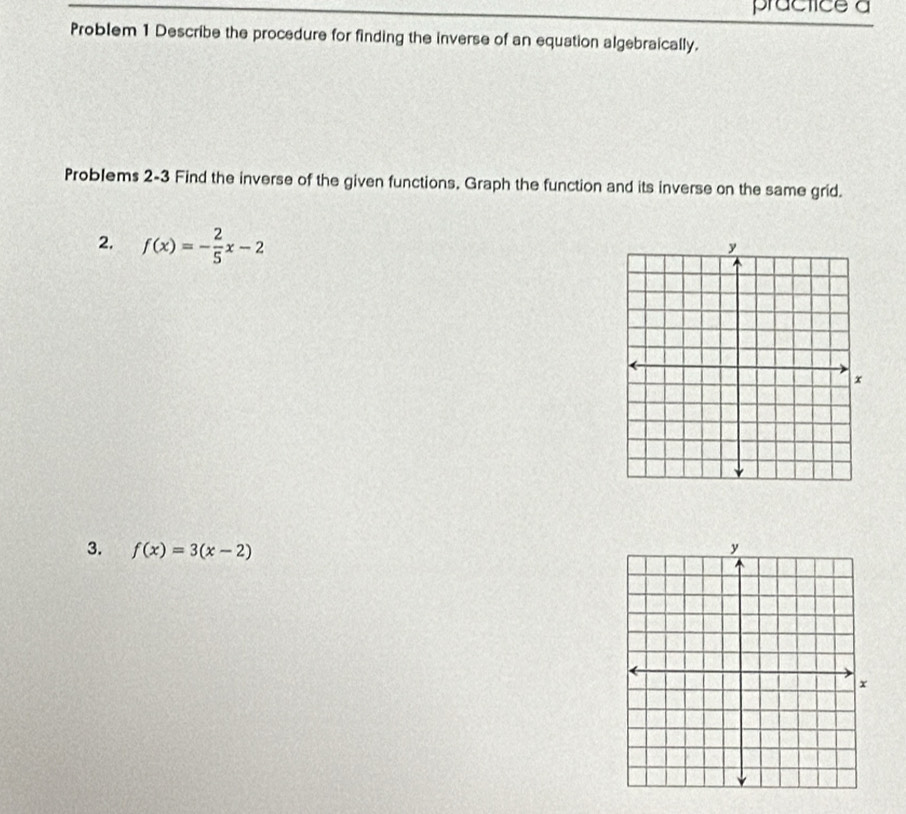 practice a 
Problem 1 Describe the procedure for finding the inverse of an equation algebraically. 
Problems 2-3 Find the inverse of the given functions. Graph the function and its inverse on the same grid. 
2. f(x)=- 2/5 x-2
3. f(x)=3(x-2)