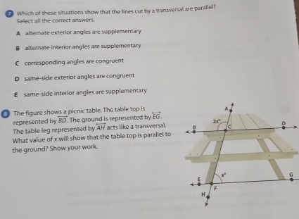 Which of these situations show that the lines cut by a transversal are parallel?
Select all the correct answers.
A alternate exterior angles are supplementary
B alternate interior angles are supplementary
C corresponding angles are congruent
D same-side exterior angles are congruent
E same-side interior angles are supplementary
The figure shows a picnic table. The table top is
represented by overleftrightarrow BD. The ground is represented by overleftrightarrow EG.
The table leg represented by overleftrightarrow AH acts like a transversal.
What value of x will show that the table top is parallel to
the ground? Show your work.