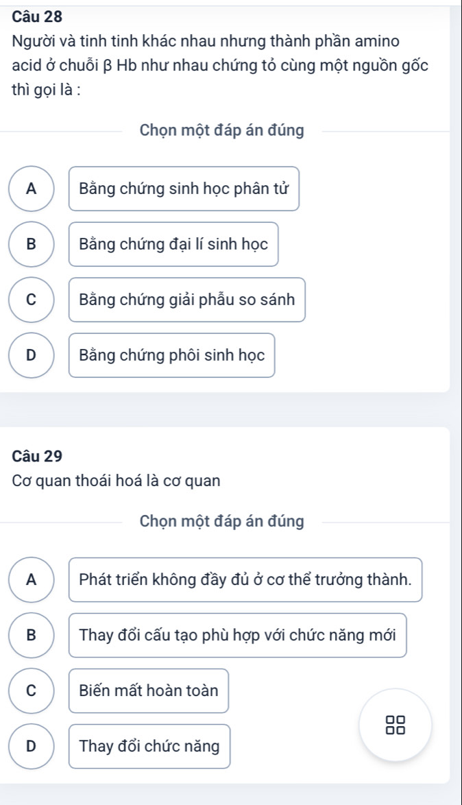 Người và tinh tinh khác nhau nhưng thành phần amino
acid ở chuỗi β Hb như nhau chứng tỏ cùng một nguồn gốc
thì gọi là :
Chọn một đáp án đúng
A Bằng chứng sinh học phân tử
B Bằng chứng đại lí sinh học
C Bằng chứng giải phẫu so sánh
D Bằng chứng phôi sinh học
Câu 29
Cơ quan thoái hoá là cơ quan
Chọn một đáp án đúng
A Phát triển không đầy đủ ở cơ thể trưởng thành.
B Thay đổi cấu tạo phù hợp với chức năng mới
C Biến mất hoàn toàn
□□
to
D Thay đổi chức năng