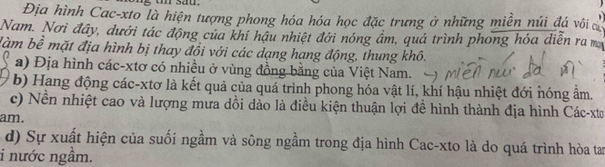 sau.
Địa hình Cac-xto là hiện tượng phong hóa hóa học đặc trưng ở những miền núi đá vôi ca
Nam. Nơi đây, dưới tác động của khí hậu nhiệt đới nóng ẩm, quá trình phong hóa diễn ra m
làm bề mặt địa hình bị thay đổi với các dạng hạng động, thung khô.
a) Địa hình các-xtơ có nhiều ở vùng đồng bằng của Việt Nam.
b) Hang động các-xtơ là kết quả của quá trình phong hóa vật lí, khí hậu nhiệt đới nóng ẩm.
c) Nền nhiệt cao và lượng mưa dồi dào là điều kiện thuận lợi đề hình thành địa hình Các-xtơ
am.
d) Sự xuất hiện của suối ngầm và sông ngầm trong địa hình Cac-xto là do quá trình hòa tan
i nước ngầm.