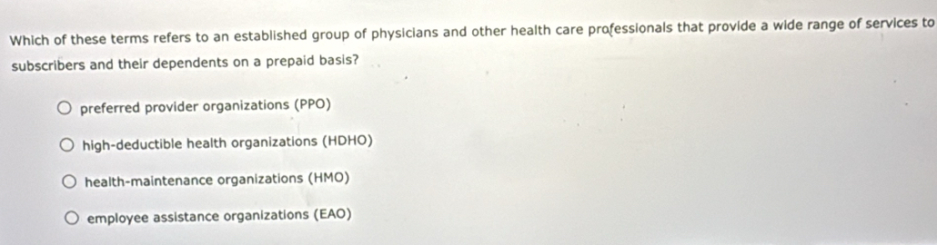 Which of these terms refers to an established group of physicians and other health care professionals that provide a wide range of services to
subscribers and their dependents on a prepaid basis?
preferred provider organizations (PPO)
high-deductible health organizations (HDHO)
health-maintenance organizations (HMO)
employee assistance organizations (EAO)