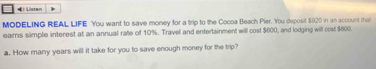Listen 
MODELING REAL LIFE You want to save money for a trip to the Cocoa Beach Pier. You deposit $920 in an account that 
earns simple interest at an annual rate of 10%. Travel and entertainment will cost $600, and lodging will cost $800. 
a. How many years will it take for you to save enough money for the trip?