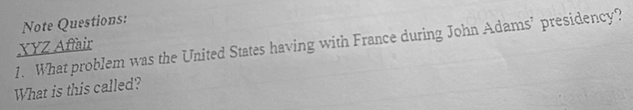 Note Questions: 
1. What problem was the United States having with France during John Adams’ presidency? XYZ Affair 
What is this called?