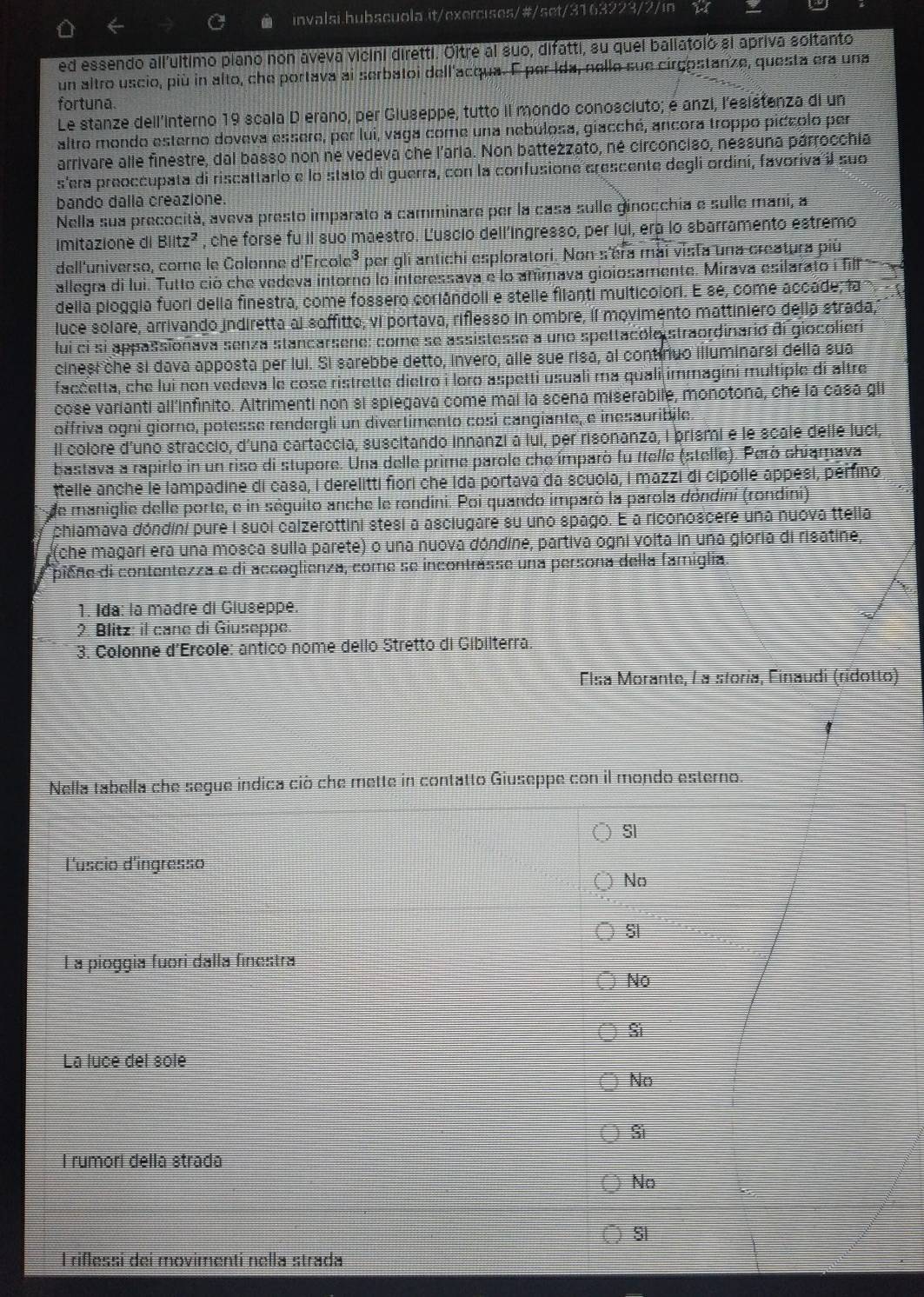 ed essendo all'ultimo piano non aveva vicini diretti. Oltre al suo, difatti, su quel baliatoló si apriva soltanto
un altro uscio, più in alto, che portava ai serbatoi dell'acqua. E per Ida, nello sue cirgostanze, questa era una
fortuna.
Le stanze dell’interno 19 scala D erano, per Giuseppe, tutto il mondo conosciuto; e anzi, lesistenza di un
altro mondo esterno doveva essere, per lui, vaga come una nebúlosa, giacché, ancora troppo piccolo per
arrivare alle finestre, dal basso non ne vedeva che l'aria. Non battezzato, né circonciso, nessuna párrocchia
s'era preoccupata di riscattarlo e lo stato di guerra, con la confusione crescente degli ordini, favoriva il suo
bando dalla creazione.
Nella sua precocità, aveva presto imparato a camminare per la casa sulle ginocchia e sulle mani, a
Imitazione di Blitz^2 , che forse fu il suo maestro. Ľuscio dell’ingresso, per lui, era lo sbarramento estremo
dell'universo, come le Colonne d'Ércol c^3 per gli antichi esploratori. Non s'era mai vista una creatura più
allegra di lui. Tutto ció che vedeva intorno lo interessava e lo animava gioiosamente. Mirava esilarato i fill   
della pioggia fuori della finestra, come fossero corlândoli e stelle filanti multicolori. E se, come accade; la
luce solare, arrivando indiretta al soffitto; vi portava, riflesso in ombre, íl movimento mattiniero della strada,
lui ci si appassionava senza stancarsene: come se assistesse a uno spettacole straordinario di giocolieri
cinesi che si dava apposta per lui. Si sarebbe detto, invero, alle sue risa, al contínuo illuminarsi della sua
facčetta, che lui non vedeva le cose ristrette dietro i loro aspetti usuali ma quali immagini multiple di altre
cose varianti all'infinito. Altrimenti non si spiegava come mai la scena miserabile, monotona, che la casa gli
offriva ogni giorno, potesse rendergli un divertimento così cangiante, e inesauribile.
Il colore d'uno straccio, d'una cartaccia, suscitando innanzi a lui, per risonanza, I prismi e le scale delle luci,
bastava a rapirlo in un riso di stupore. Una delle prime parole che ímparò fu ttelle (stelle). Però chiarava
ttelle anche le lampadine di casa, I derelitti fiori che Ida portava da scuola, I mazzi di cipolle appési, perfino
de maniglie delle porte, e in séguito anche le rondini. Poi quando imparò la parola dóndini (rondini)
phiamava dóndíni pure i suol calzerottini stesi a asciugare su uno spago. E a riconoscere una nuova ttella
(che magari era una mosca sulla parete) o una nuova dóndine, partiva ogni volta in una gloria di risatine,
piene di contentezza e di accoglienza, come se incontrásse una persona della famiglia
1. Ida: la madré di Giuseppe.
2 Blitz: il cane di Giuseppe
3. Colonne d'Ercole: antico nome dello Stretto di Gibilterra
Elsa Morante, La storía, Finaudi (rídotto)
Nella tabella che segue indica ciò che mette in contatto Giuseppe con il mondo esterno.
SI
l'uscio d'ingresso
No
S
L a pioggia fuori dalla finestra
No
Si
La luce del solé
No
Si
l rumori della strada
No
I riflessi deí movimentí nella strada