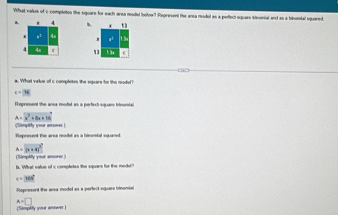 What value of c completes the square for each area model below? Represent the area model as a perfect-square trinomial and as a binomial squared. 
a. x b. x 13
x x2 4x x x2 13a
4 4x c 13 13x c 
a. What value of c completes the square for the model?
c=16
Represent the area model as a perfect-square trinomial
A=x^2+8x+16
(Simplity your answer ) 
Represent the area model as a binomial squared 
A=(x+4)^^circ  
(Simplity your answer.) 
b. What value of c completes the square for the model?
c=169°
Represent the area model as a perfect-square trinomial
A=□
(Simplify your answer )