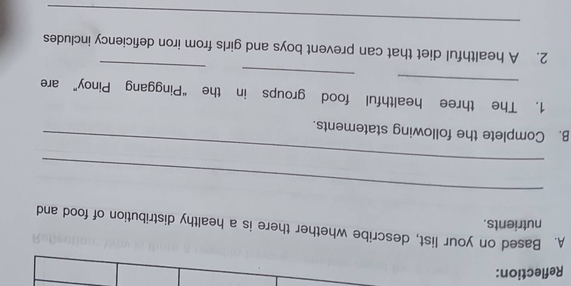 Reflection: 
A. Based on your list, describe whether there is a healthy distribution of food and 
nutrients. 
_ 
_ 
B. Complete the following statements. 
_ 
1. The three healthful food groups in the “Pinggang Pinoy” are 
_ 
2. A healthful diet that can prevent boys and girls from iron deficiency includes 
_