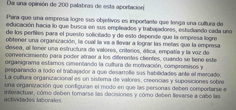 Da una opinión de 200 palabras de esta aportacion 
Para que una empresa logre sus objetivos es importante que tenga una cultura de 
educación hacia lo que busca en sus empleados y trabajadores, estudiando cada uno 
de los perfiles para el puesto solicitado y de esto depende que la empresa logre 
obtener una organización, la cual la va a llevar a lograr las metas que la empresa 
desea, al tener una estructura de valores, criterios, ética, empatía y la voz de 
convencimiento para poder atraer a los diferentes clientes, cuando se tiene este 
organigrama estamos cimentando la cultura de motivación, compromisos y 
preparando a todo el trabajador a que desarrolle sus habilidades ante el mercado. 
La cultura organizacional es un sistema de valores, creencias y suposiciones sobre 
una organización que configuran el modo en que las personas deben comportarse e 
interactuar, cómo deben tomarse las decisiones y cómo deben llevarse a cabo las 
actividades laborales.