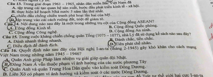 Trong giai đoạn 1961 - 1965, nhân dân miền Bắc Việt Nam đã
m
A. tập trung cải tạo quan hệ sản xuất, bước đầu phát triển kinh tế - xã hội.
B. thực hiện kế hoạch Nhà nước 5 năm lần thứ nhất.
C chiến đầu chống chiến tranh phá hoại lần hai của Mỹ.
D.tập trung vào cải cách ruộng đất, triệt để giảm tô.
Cầu 14. Nội dung nào sau đây là một trong những trụ cột của Cộng đồng ASEAN?
A. Cộng đồng Kinh tế. B. Cộng đồng Quốc phòng.
C. Cộng đồng Công nghệ. D. Cộng đồng An ninh.
Câu 15. Trong cuộc kháng chiến chống quân Tống (1075 - 1077), nhà Lý đã sử dụng kế sách nào sau đây?
A. Đánh nhanh thắng nhanh.
C. Điều địch để đánh địch. B. Đánh chắc, tiến chắc.
D. Tiên phát chế nhân.
Câu 16. Quyết định nào sau đây của Hội nghị I-an-ta (tháng 2-1945) gây khó khăn cho cách mạng
Việt Nam trong những năm 1945 - 1946?
A. Quân Anh giúp Pháp làm nhiệm vụ giải giáp quân đội Nhật.
B Đông Nam Á vẫn thuộc phạm vi ảnh hưởng của các nước phương Tây
C. Quân Anh và quân Trung Hoa Dân quốc vào kiểm soát Đông Dương.
D. Liên Xô có phạm vi ảnh hưởng và kiểm soát ở các nước Đông Dương. để Trật tự thể giới hai cưc I-an-ta