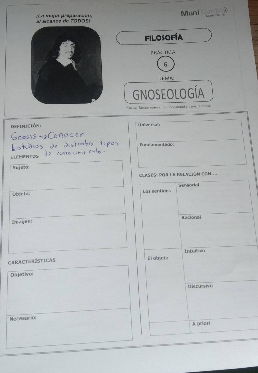 ¡La mejor preparación, Muni amb 
al alcance de TODOS! 
FILOSOFÍA 
PRÁCTICA 
6 
TEMA: 
GNOSEOLOGÍA 
¡Por un Tambo nuevo con honestidad y transparencia! 
DEFINICIÓN: Universal: 
Fundamentado: 
ELEMENTOS 
Sujeto: 
CLASES: POR LA RELACIÓN CON.... 
Sensorial 
Objeto: Los sentidos 
Racional 
Imagen: 
Intuitivo 
CARACTERÍSTICAS El objeto 
Objetivo: 
Discursivo 
Necesario: 
A priori