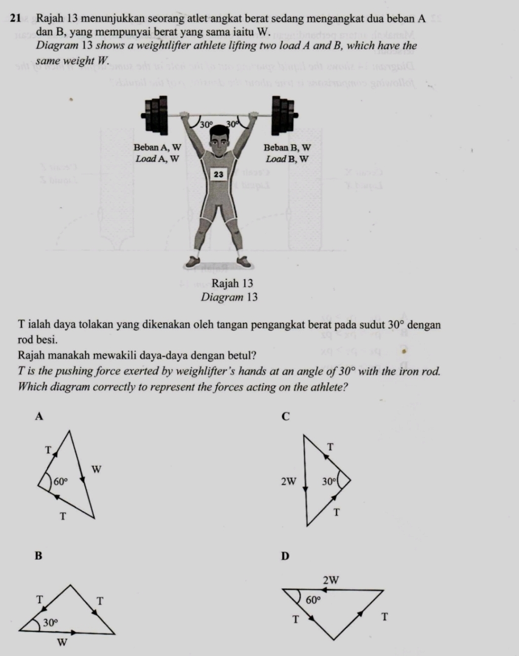 Rajah 13 menunjukkan seorang atlet angkat berat sedang mengangkat dua beban A
dan B, yang mempunyai berat yang sama iaitu W.
Diagram 13 shows a weightlifter athlete lifting two load A and B, which have the
same weight W.
T ialah daya tolakan yang dikenakan oleh tangan pengangkat berat pada sudut 30° dengan
rod besi.
Rajah manakah mewakili daya-daya dengan betul?
T is the pushing force exerted by weighlifter’s hands at an angle of 30° with the iron rod.
Which diagram correctly to represent the forces acting on the athlete?
A
C
B
D