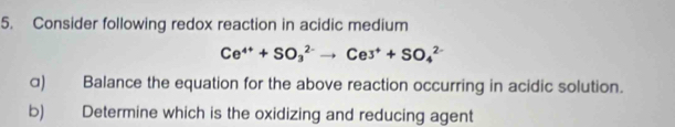 Consider following redox reaction in acidic medium
Ce^(4+)+SO_3^((2-)to Ce^+)+SO_4^(2-)
α) Balance the equation for the above reaction occurring in acidic solution. 
b) Determine which is the oxidizing and reducing agent