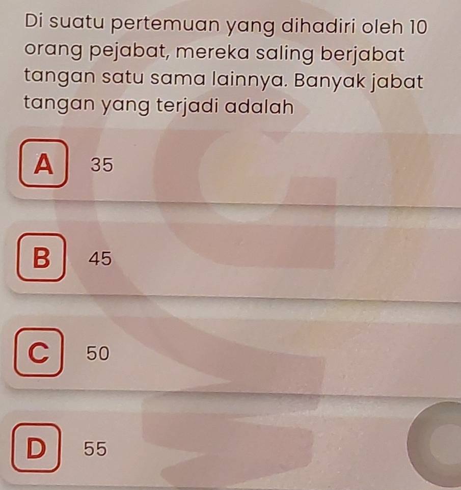 Di suatu pertemuan yang dihadiri oleh 10
orang pejabat, mereka saling berjabat
tangan satu sama lainnya. Banyak jabat
tangan yang terjadi adalah
A 35
B 45
c l 50
D 55