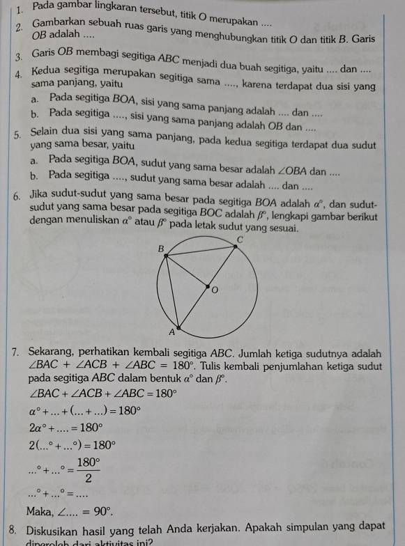 Pada gambar lingkaran tersebut, titik O merupakan ....
2. Gambarkan sebuah ruas garis yang menghubungkan titik O dan titik B. Garis
OB adalah ....
3. Garis OB membagi segitiga ABC menjadi dua buah segitiga, yaitu .... dan ....
4. Kedua segitiga merupakan segitiga sama ...., karena terdapat dua sisi yang
sama panjang, yaitu
a. Pada segitiga BOA, sisi yang sama panjang adalah .... dan ....
b. Pada segitiga ...., sisi yang sama panjang adalah OB dan ....
5. Selain dua sisi yang sama panjang, pada kedua segitiga terdapat dua sudut
yang sama besar, yaitu
a. Pada segitiga BOA, sudut yang sama besar adalah ∠ OBAdan...
b. Pada segitiga ...., sudut yang sama besar adalah .... dan ....
6. Jika sudut-sudut yang sama besar pada segitiga BOA adalah a° , dan sudut-
sudut yang sama besar pada segitiga BOC adalah beta° , lengkapi gambar berikut
dengan menuliskan a° atau beta° pada letak sudut yang sesuai.
7. Sekarang, perhatikan kembali segitiga ABC. Jumlah ketiga sudutnya adalah
∠ BAC+∠ ACB+∠ ABC=180°. Tulis kembali penjumlahan ketiga sudut
pada segitiga ABC dalam bentuk a° dan β.
∠ BAC+∠ ACB+∠ ABC=180°
alpha°+...+(...+...)=180°
2alpha°+....=180°
2(...^circ +...^circ )=180° ...^circ +...^circ = 180°/2 
_...^circ +...^circ =...
Maka, L_ =90°.
8. Diskusikan hasil yang telah Anda kerjakan. Apakah simpulan yang dapat
 aktiuitas ini?