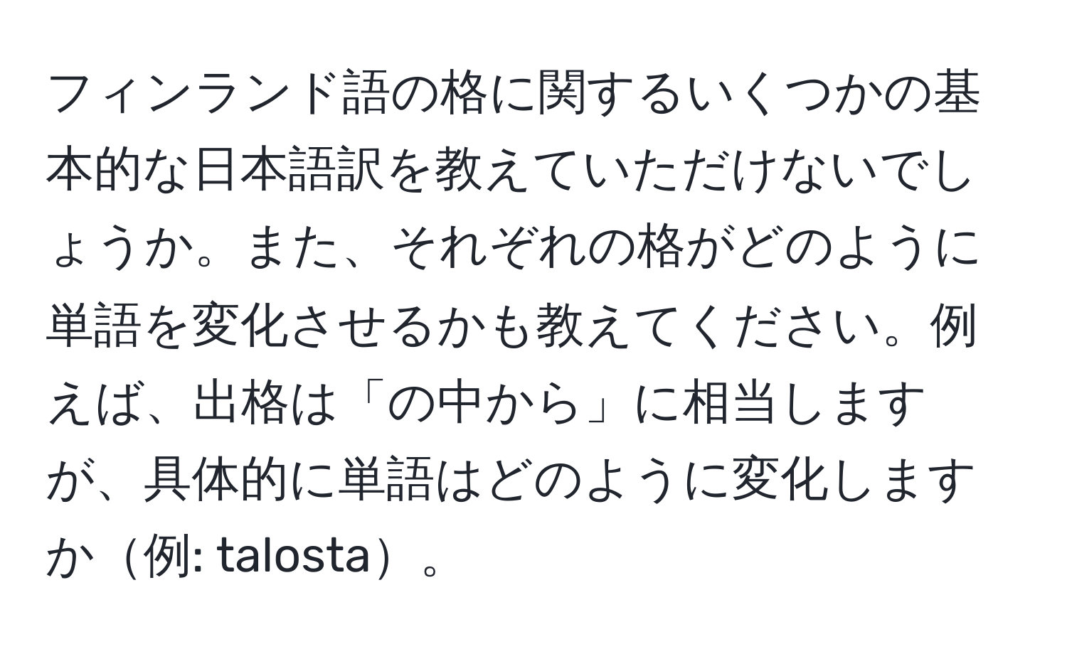 フィンランド語の格に関するいくつかの基本的な日本語訳を教えていただけないでしょうか。また、それぞれの格がどのように単語を変化させるかも教えてください。例えば、出格は「の中から」に相当しますが、具体的に単語はどのように変化しますか例: talosta。