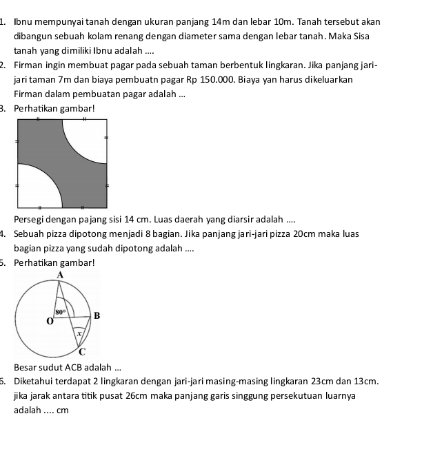 Ibnu mempunyai tanah dengan ukuran panjang 14m dan lebar 10m. Tanah tersebut akan
dibangun sebuah kolam renang dengan diameter sama dengan lebar tanah. Maka Sisa
tanah yang dimiliki Ibnu adalah ....
2. Firman ingin membuat pagar pada sebuah taman berbentuk lingkaran. Jika panjang jari-
jari taman 7m dan biaya pembuatn pagar Rp 150.000. Biaya yan harus dikeluarkan
Firman dalam pembuatan pagar adalah ...
3. Perhatikan gambar!
Persegi dengan pajang sisi 14 cm. Luas daerah yang diarsir adalah ....
4. Sebuah pizza dipotong menjadi 8 bagian. Jika panjang jari-jari pizza 20cm maka luas
bagian pizza yang sudah dipotong adalah ....
5. Perhatikan gambar!
Besar sudut ACB adalah ...
6. Diketahui terdapat 2 lingkaran dengan jari-jari masing-masing lingkaran 23cm dan 13cm.
jika jarak antara titik pusat 26cm maka panjang garis singgung persekutuan luarnya
adalah_  cm