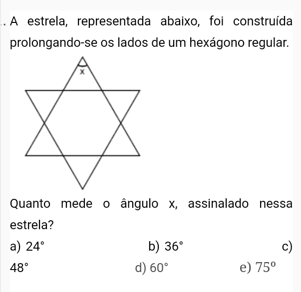 .. A estrela, representada abaixo, foi construída
prolongando-se os lados de um hexágono regular.
Quanto mede o ângulo x, assinalado nessa
estrela?
a) 24° b) 36° c)
48°
d) 60° e) 75°