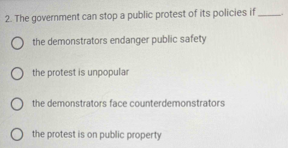 The government can stop a public protest of its policies if_
the demonstrators endanger public safety
the protest is unpopular
the demonstrators face counterdemonstrators
the protest is on public property