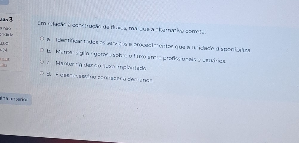 stão 3 Em relação à construção de fluxos, marque a alternativa correta:
a não
ondida a. Identificar todos os serviços e procedimentos que a unidade disponibiliza.
3,00
o(s).
b. Manter sigilo rigoroso sobre o fluxo entre profissionais e usuários.
arcar c. Manter rigidez do fluxo implantado.
tão
d. É desnecessário conhecer a demanda.
ina anterior