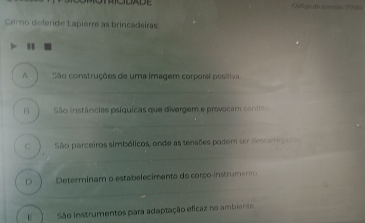 SADE Aidigo da questão 19780
Como defende Lapierre as brincadeiras:
A São construções de uma imagem corporal positiva.
B São instâncias psíquicas que divergem e provocam conflito
C São parceiros simbólicos, onde as tensões podem ser descarregadas
D Determinam o estabelecimento do corpo-instrumento.
E São instrumentos para adaptação eficaz no ambiente.