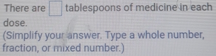 There are □ tablespoons of medicine in each 
dose. 
(Simplify your answer. Type a whole number, 
fraction, or mixed number.)