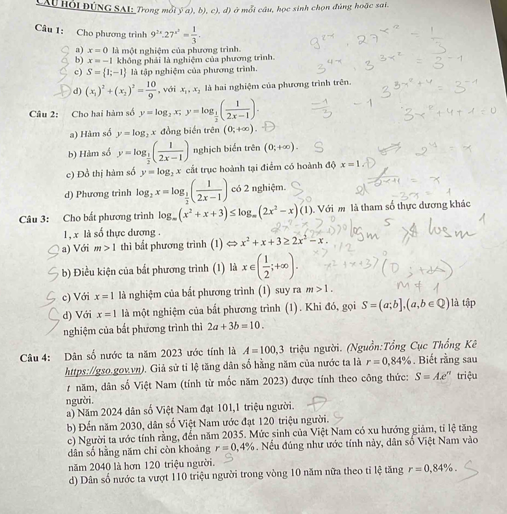 CAU HồI ĐÚNG SAI: Trong mỗi ý a), b), c), d) ở mỗi câu, học sinh chọn đúng hoặc sai.
Câu 1: Cho phương trình 9^(2x).27^(x^2)= 1/3 .
a) x=0 là một nghiệm của phương trình.
b) x=-1 không phải là nghiệm của phương trình.
c) S= 1;-1 là tập nghiệm của phương trình.
d) (x_1)^2+(x_2)^2= 10/9  , với x_1,x_2 là hai nghiệm của phương trình trên.
Câu 2: Cho hai hàm số y=log _2x;y=log _ 1/2 ( 1/2x-1 ).
a) Hàm số y=log _2x đồng biến trên (0;+∈fty )
b) Hàm số y=log _ 1/2 ( 1/2x-1 ) nghịch biến trên (0;+∈fty ).
c) Đồ thị hàm số y=log _2x cắt trục hoành tại điểm có hoành độ x=1
d) Phương trình log _2x=log _ 1/2 ( 1/2x-1 ) có 2 nghiệm.
Câu 3: Cho bất phương trình log _m(x^2+x+3)≤ log _m(2x^2-x)(1). Với m là tham số thực dương khác
1, x là số thực dương .
a) Với m>1 thì bất phương trình (1) x^2+x+3≥ 2x^2-x.
b) Điều kiện của bất phương trình (1) là x∈ ( 1/2 ;+∈fty ).
c) Với x=1 là nghiệm của bất phương trình (1) suy ra m>1.
d) Với x=1 là một nghiệm của bất phương trình (1). Khi đó, gọi S=(a;b],(a,b∈ Q) là tập
nghiệm của bất phương trình thì 2a+3b=10.
Câu 4: Dân số nước ta năm 2023 ước tính là A=100,3 triệu người. (Nguồn:Tổng Cục Thống Kê
https://gso.gov.vn). Giả sử tỉ lệ tăng dân số hằng năm của nước ta là r=0,84%. Biết rằng sau
# năm, dân số Việt Nam (tính từ mốc năm 2023) được tính theo công thức: S=A.e^n triệu
người.
a) Năm 2024 dân số Việt Nam đạt 101,1 triệu người.
b) Đến năm 2030, dân số Việt Nam ước đạt 120 triệu người.
c) Người ta ước tính rằng, đến năm 2035. Mức sinh của Việt Nam có xu hướng giảm, tỉ lệ tăng
dân số hằng năm chỉ còn khoảng r=0,4%. Nếu đúng như ước tính này, dân số Việt Nam vào
năm 2040 là hơn 120 triệu người.
d) Dân số nước ta vượt 110 triệu người trong vòng 10 năm nữa theo tỉ lệ tăng r=0,84% .