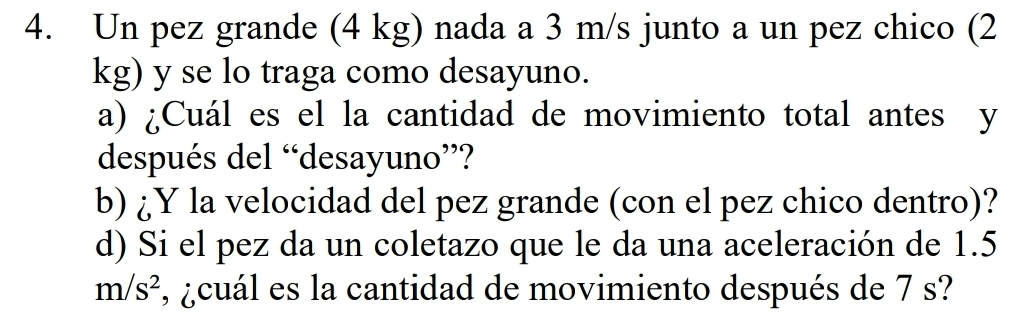 Un pez grande (4 kg) nada a 3 m/s junto a un pez chico (2
kg) y se lo traga como desayuno. 
a) ¿Cuál es el la cantidad de movimiento total antes y 
después del “desayuno”? 
b) ¿Y la velocidad del pez grande (con el pez chico dentro)? 
d) Si el pez da un coletazo que le da una aceleración de 1.5
m/s^2 , ¿cuál es la cantidad de movimiento después de 7 s?