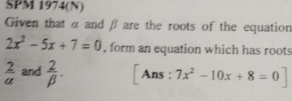 SPM 1974(N) 
Given that α and β are the roots of the equation
2x^2-5x+7=0 , form an equation which has roots
 2/a  and  2/beta  . [Ans : 7x^2-10x+8=0