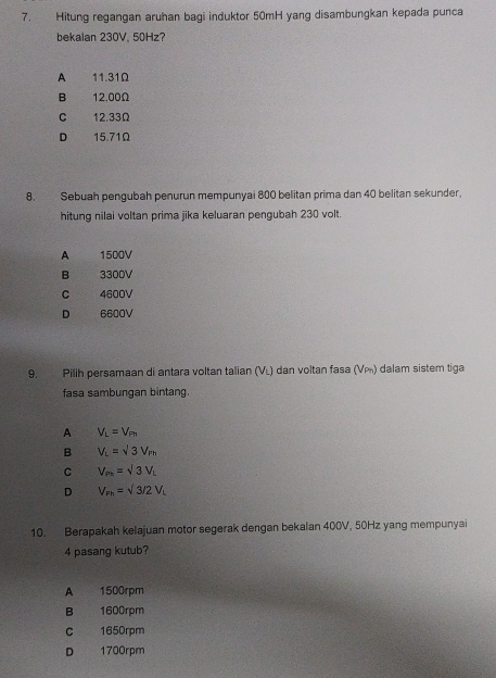 Hitung regangan aruhan bagi induktor 50mH yang disambungkan kepada punca
bekalan 230V, 50Hz?
A 11.31Ω
B 12.00Ω
C 12.33Ω
D 15.71Ω
8. Sebuah pengubah penurun mempunyai 800 belitan prima dan 40 belitan sekunder,
hitung nilai voltan prima jika keluaran pengubah 230 volt.
A 1500V
B 3300V
C 4600V
D 6600V
9. Pilih persamaan di antara voltan talian (VL) dan voltan fasa (Ví) dalam sistem tiga
fasa sambungan bintang.
A V_L=V_Ph
B V_L=sqrt(3)V_m
C V_Ph=sqrt(3)V_L
D V_Fh=sqrt(3)/2V_L
10. Berapakah kelajuan motor segerak dengan bekalan 400V, 50Hz yang mempunyai
4 pasang kutub?
A 1500rpm
B 1600rpm
C 1650rpm
D 1700rpm