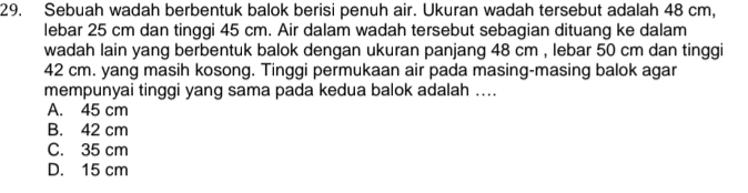 Sebuah wadah berbentuk balok berisi penuh air. Ukuran wadah tersebut adalah 48 cm,
lebar 25 cm dan tinggi 45 cm. Air dalam wadah tersebut sebagian dituang ke dalam
wadah lain yang berbentuk balok dengan ukuran panjang 48 cm , lebar 50 cm dan tinggi
42 cm. yang masih kosong. Tinggi permukaan air pada masing-masing balok agar
mempunyai tinggi yang sama pada kedua balok adalah ....
A. 45 cm
B. 42 cm
C. 35 cm
D. 15 cm