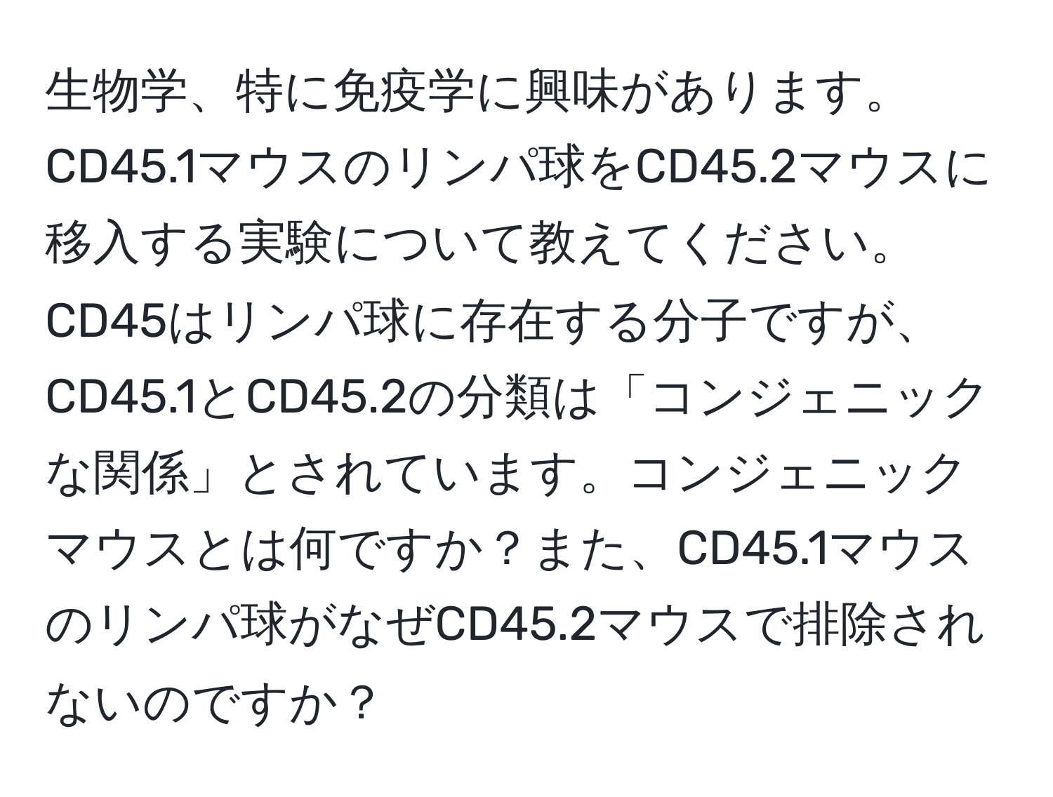 生物学、特に免疫学に興味があります。CD45.1マウスのリンパ球をCD45.2マウスに移入する実験について教えてください。CD45はリンパ球に存在する分子ですが、CD45.1とCD45.2の分類は「コンジェニックな関係」とされています。コンジェニックマウスとは何ですか？また、CD45.1マウスのリンパ球がなぜCD45.2マウスで排除されないのですか？