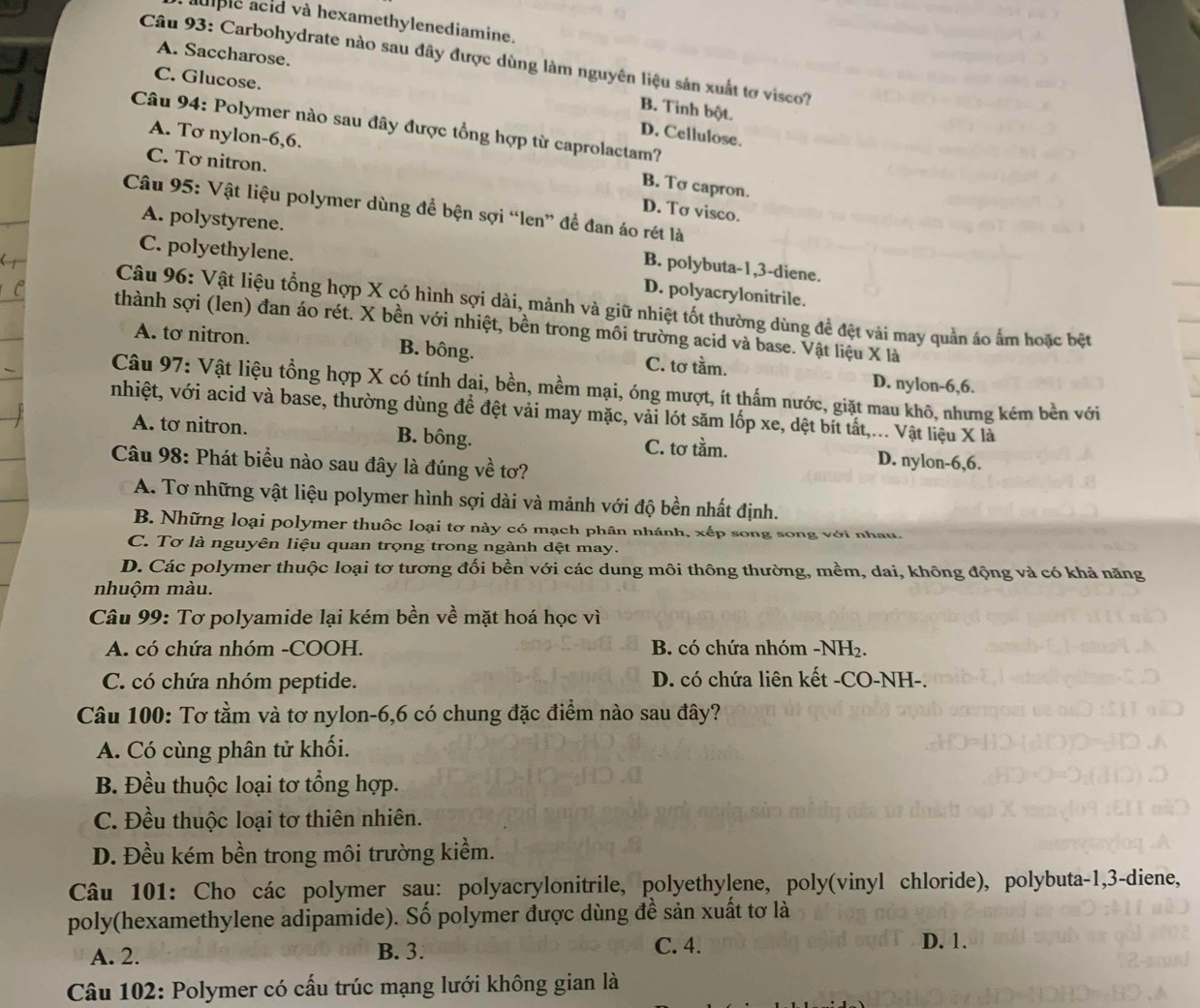 aulple acid và hexamethylenediamine.
Câu 93: Carbohydrate nào sau đây được dùng làm nguyên liệu sản xuất tơ visco?
C. Glucose.
A. Saccharose. B. Tinh bột.
Câu 94: Polymer nào sau đây được tổng hợp từ caprolactam?
D. Cellulose.
A. Tơ nylon-6,6.
C. Tơ nitron.
B. Tơ capron.
Câu 95: Vật liệu polymer dùng để bện sợi “len” đề đan áo rét là
D. Tơ visco.
A. polystyrene. B. polybuta-1,3-diene.
C. polyethylene. D. polyacrylonitrile.
Câu 96: Vật liệu tổng hợp X có hình sợi dài, mảnh và giữ nhiệt tốt thường dùng đề đệt vài may quản áo ẩm hoặc bệt
thành sợi (len) đan áo rét. X bền với nhiệt, bền trong môi trường acid và base. Vật liệu X là
A. tơ nitron. B. bông. C. tơ tầm. D. nylon-6,6.
Câu 97: Vật liệu tổng hợp X có tính dại, bền, mềm mại, óng mượt, ít thắm nước, giặt mau khô, nhưng kém bền với
nhiệt, với acid và base, thường dùng để đệt vải may mặc, vải lót săm lốp xe, dệt bít tất,... Vật liệu X là
A. tơ nitron. B. bông. C. tơ tầm. D. nylon-6,6.
Câu 98: Phát biểu nào sau đây là đúng về tơ?
A. Tơ những vật liệu polymer hình sợi dài và mảnh với độ bền nhất định.
B. Những loại polymer thuộc loại tơ này có mạch phân nhánh, xếp song song với nhau.
C. Tơ là nguyên liệu quan trọng trong ngành dệt may.
D. Các polymer thuộc loại tơ tương đối bền với các dung môi thông thường, mềm, dai, không động và có khả năng
nhuộm màu.
Câu 99: Tơ polyamide lại kém bền về mặt hoá học vì
A. có chứa nhóm -COOH. B. có chứa nhóm -NH₂.
C. có chứa nhóm peptide. D. có chứa liên kết -CO-NH-.
Câu 100: Tơ tằm và tơ nylon-6,6 có chung đặc điểm nào sau đây?
A. Có cùng phân tử khối.
B. Đều thuộc loại tơ tổng hợp.
C. Đều thuộc loại tơ thiên nhiên.
D. Đều kém bền trong môi trường kiềm.
Câu 101: Cho các polymer sau: polyacrylonitrile, polyethylene, poly(vinyl chloride), polybuta-1,3-diene,
poly(hexamethylene adipamide). Số polymer được dùng đề sản xuất tơ là
A. 2. B. 3. C. 4.
D. 1.
Câu 102: Polymer có cấu trúc mạng lưới không gian là