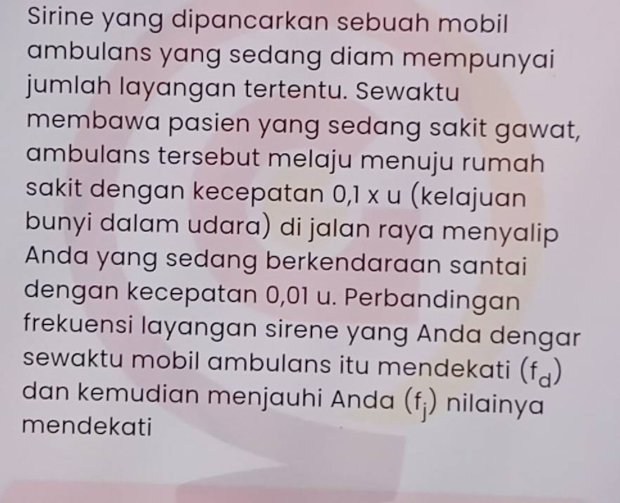 Sirine yang dipancarkan sebuah mobil 
ambulans yang sedang diam mempunyai 
jumlah layangan tertentu. Sewaktu 
membawa pasien yang sedang sakit gawat, 
ambulans tersebut melaju menuju rumah 
sakit dengan kecepatan 0,1* u (kelajuan 
bunyi dalam udara) di jalan raya menyalip 
Anda yang sedang berkendaraan santai 
dengan kecepatan 0,01 u. Perbandingan 
frekuensi layangan sirene yang Anda dengar 
sewaktu mobil ambulans itu mendekati (f_d)
dan kemudian menjauhi Anda (f_j) nilainya 
mendekati