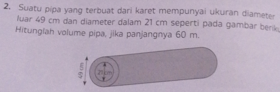 Suatu pipa yang terbuat dari karet mempunyai ukuran diameter 
luar 49 cm dan diameter dalam 21 cm seperti pada gambar berik 
Hitunglah volume pipa, jika panjangnya 60 m. 
: 21 cm