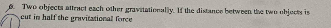 Two objects attract each other gravitationally. If the distance between the two objects is 
cut in half the gravitational force