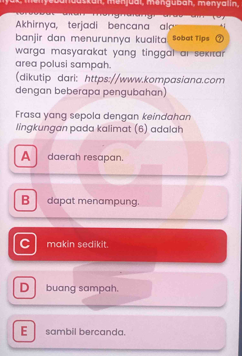 menyebanduskan, menjuai, mengübán, menyalin,
Akhirnya, terjadi bencana al
banjir dan menurunnya kualita. Sobat Tips
warga masyarakat yang tinggal ar sekıtar .
area polusi sampah.
(dikutip dari: https://www.kompasiana.com
dengan beberapa pengubahan)
Frasa yang sepola dengan keindahan
lingkungan pada kalimat (6) adalah
A daerah resapan.
B dapat menampung.
C makin sedikit.
D buang sampah.
E sambil bercanda.