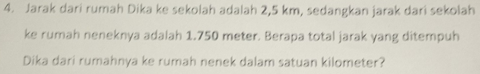 Jarak dari rumah Dika ke sekolah adalah 2,5 km, sedangkan jarak dari sekolah 
ke rumah neneknya adalah 1.750 meter. Berapa total jarak yang ditempuh 
Dika dari rumahnya ke rumah nenek dalam satuan kilometer?