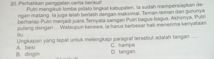 Perhatikan penggalan cerita berikut!
Putri mengikuti lomba pidato tingkat kabupaten. la sudah mempersiapkan de-
ngan matang. la juga telah berlatih dengan maksimal. Teman-teman dan gurunya
berharap Putri menjadi juara.Ternyata saingan Putri bagus-bagus. Akhirnya, Putri
pulang dengan ... Walaupun kecewa, ia harus berbesar hati menerima kenyataan
itu.
Ungkapan yang tepat untuk melengkapi paragraf tersebut adalah tangan ....
A. besi C. hampa
B. dingin
D. tangan